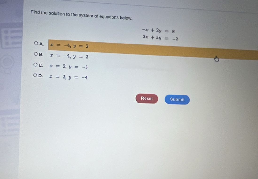 Find the solution to the system of equations below.
-x+2y=8
3x+5y=-2
A. x=-4, y=3
B. x=-4, y=2
C. x=2, y=-5
D. x=2, y=-4
Reset Submit