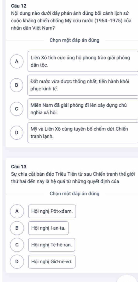 Nội dung nào dưới đây phản ánh đúng bối cảnh lịch sử
cuộc kháng chiến chống Mỹ cứu nước (1954 -1975) của
nhân dân Việt Nam?
Chọn một đáp án đúng
Liên Xô tích cực ủng hộ phong trào giải phóng
A
dân tộc.
B Đất nước vừa được thống nhất, tiến hành khôi
phục kinh tế.
C Miền Nam đã giải phóng đi lên xây dựng chủ
nghĩa xã hội.
D Mỹ và Liên Xô cùng tuyên bố chấm dứt Chiến
tranh lạnh.
Câu 13
Sự chia cắt bán đảo Triều Tiên từ sau Chiến tranh thế giới
thứ hai đến nay là hệ quả từ những quyết định của
Chọn một đáp án đúng
A Hội nghị Pốt-xđam.
B Hội nghị I-an-ta.
C Hội nghị Tê-hê-ran.
D Hội nghị Giơ-ne-vơ.