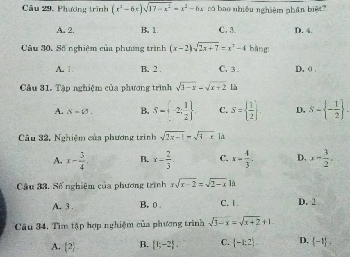 Phương trình (x^2-6x)sqrt(17-x^2)=x^2-6x có bao nhiêu nghiệm phân biệt?
A. 2. B. 1 C. 3. D. 4.
Câu 30. Số nghiệm của phương trình (x-2)sqrt(2x+7)=x^2-4 bằng:
A. 1 B. 2. C. 3. D. 0.
Câu 31. Tập nghiệm của phương trình sqrt(3-x)=sqrt(x+2) là
A. S=varnothing. B. S= -2; 1/2 . C. S=  1/2 . D. S= - 1/2 . 
Câu 32. Nghiệm của phương trình sqrt(2x-1)=sqrt(3-x) là
C.
D.
A. x= 3/4 . x= 2/3 . x= 4/3 . x= 3/2 . 
B.
Câu 33. Số nghiệm của phương trình xsqrt(x-2)=sqrt(2-x) là
A. 3. B. 0. C. 1.
D. 2.
Câu 34. Tìm tập hợp nghiệm của phương trình sqrt(3-x)=sqrt(x+2)+1.
B.
C.  -1:2. D.
A.  2.  1;-2.  -1.