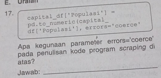 Uralan 
17. 
capital df['Populasi'] = 
pd.to_numeric(capital_ 
df['Populasi'], error s= 'coerce' 
Apa kegunaan parameter errors='coerce' 
pada penulisan kode program scraping di 
_ 
atas? 
Jawab: