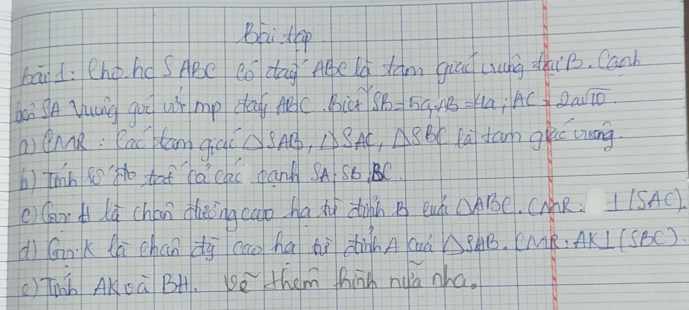 Bbi up 
bāi L: Chohd SABe Có dag Agpe lg Jam giao Lung zuiB. Canh 
bei gA yuág guo u mp dag Mc. Bict SB=5a; AB=4a; AC=2asqrt(10). 
a CMR: Rac lan giqc △ SAB, Delta SAC)SAC_1△ SBC ta tann guc wuong 
b) thin Ro Ho shat fa clc dank A S6 BC. 
c)(ar lú chán hēng cao ha xì diin B enh OABC. CAR : _ +(SAC)
dì GnK là chán dy cco ha tì dhinn A cuà △ SAB. CMR. AK⊥ (SBC)
() Tinb AKsà BH. be them thinh nua zha.