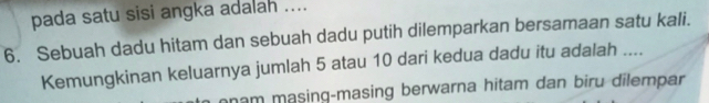 pada satu sisi angka adalah ....
6. Sebuah dadu hitam dan sebuah dadu putih dilemparkan bersamaan satu kali.
Kemungkinan keluarnya jumlah 5 atau 10 dari kedua dadu itu adalah ....
onam masing-masing berwarna hitam dan biru dilempar