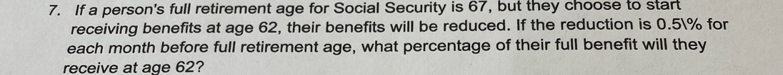 If a person's full retirement age for Social Security is 67, but they choose to start 
receiving benefits at age 62, their benefits will be reduced. If the reduction is 0.5% for 
each month before full retirement age, what percentage of their full benefit will they 
receive at age 62?