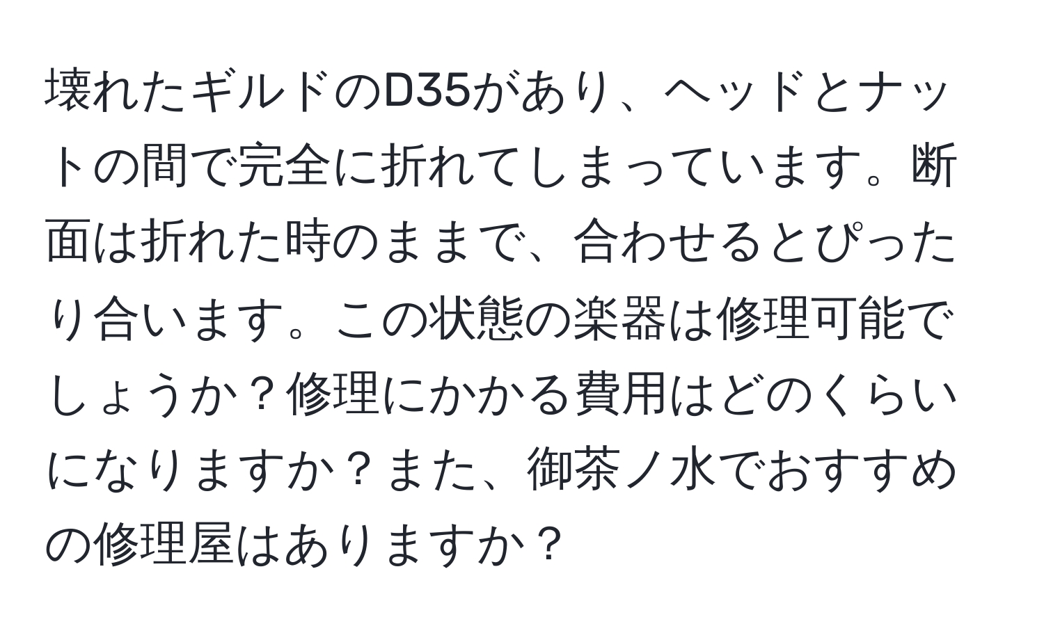 壊れたギルドのD35があり、ヘッドとナットの間で完全に折れてしまっています。断面は折れた時のままで、合わせるとぴったり合います。この状態の楽器は修理可能でしょうか？修理にかかる費用はどのくらいになりますか？また、御茶ノ水でおすすめの修理屋はありますか？