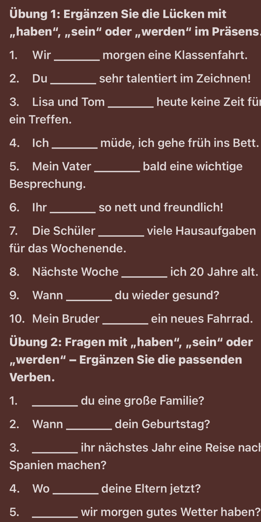 Übung 1: Ergänzen Sie die Lücken mit 
„haben“, „sein“ oder „werden“ im Präsens. 
1. Wir_ morgen eine Klassenfahrt. 
2. Du_ sehr talentiert im Zeichnen! 
3. Lisa und Tom _heute keine Zeit für 
ein Treffen. 
4. Ich_ müde, ich gehe früh ins Bett. 
5. Mein Vater _bald eine wichtige 
Besprechung. 
6. Ihr_ so nett und freundlich! 
7. Die Schüler _viele Hausaufgaben 
für das Wochenende. 
8. Nächste Woche _ich 20 Jahre alt. 
9. Wann_ du wieder gesund? 
10. Mein Bruder _ein neues Fahrrad. 
Übung 2: Fragen mit „haben“, „sein“ oder 
„werden” - Ergänzen Sie die passenden 
Verben. 
1. _du eine große Familie? 
2. Wann_ dein Geburtstag? 
3. _ihr nächstes Jahr eine Reise nach 
Spanien machen? 
4. Wo_ deine Eltern jetzt? 
5. _wir morgen gutes Wetter haben?