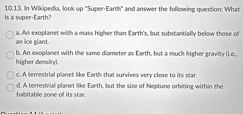 In Wikipedia, look up "Super-Earth" and answer the following question: What
is a super-Earth?
a. An exoplanet with a mass higher than Earth's, but substantially below those of
an ice giant.
b. An exoplanet with the same diameter as Earth, but a much higher gravity (i.e.,
higher density).
c. A terrestrial planet like Earth that survives very close to its star.
d. A terrestrial planet like Earth, but the size of Neptune orbiting within the
habitable zone of its star.