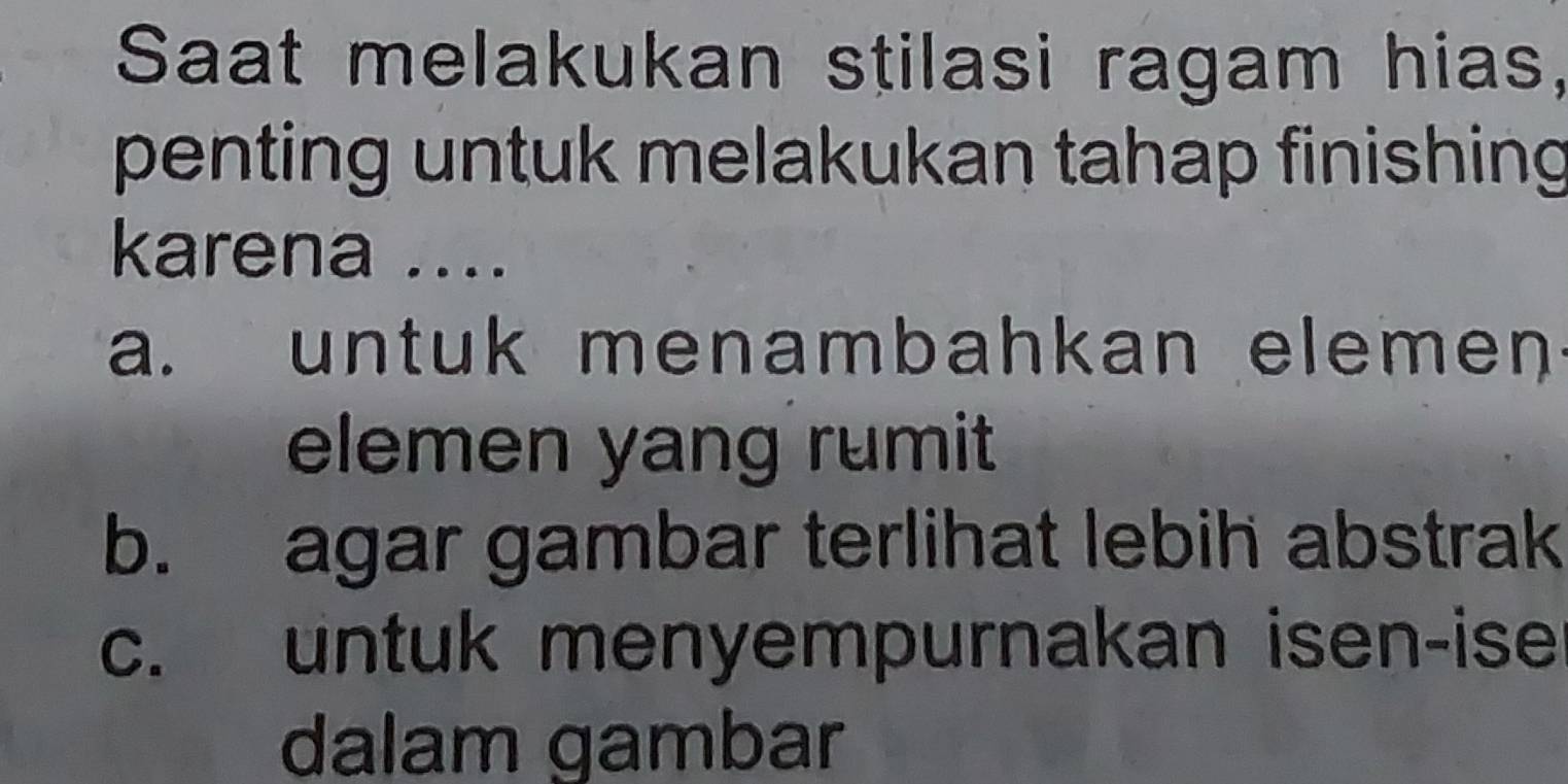 Saat melakukan stilasi ragam hias,
penting untuk melakukan tahap finishing
karena ....
a. untuk menambahkan elemen
elemen yang rumit
b. agar gambar terlihat lebih abstrak
c. untuk menyempurnakan isen-ise
dalam gambar