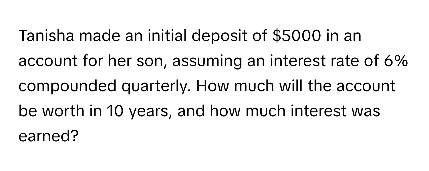 Tanisha made an initial deposit of $5000 in an account for her son, assuming an interest rate of 6% compounded quarterly. How much will the account be worth in 10 years, and how much interest was earned?