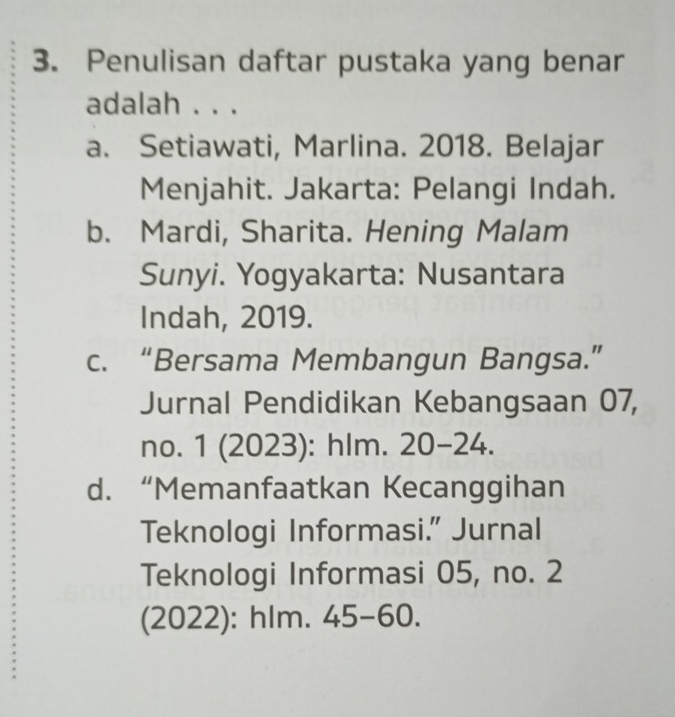 Penulisan daftar pustaka yang benar
adalah . . .
a. Setiawati, Marlina. 2018. Belajar
Menjahit. Jakarta: Pelangi Indah.
b. Mardi, Sharita. Hening Malam
Sunyi. Yogyakarta: Nusantara
Indah, 2019.
c. “Bersama Membangun Bangsa.”
Jurnal Pendidikan Kebangsaan 07,
no. 1 (2023): hlm. 20-24.
d. “Memanfaatkan Kecanggihan
Teknologi Informasi.” Jurnal
Teknologi Informasi 05, no. 2
(2022): hlm. 45-60.