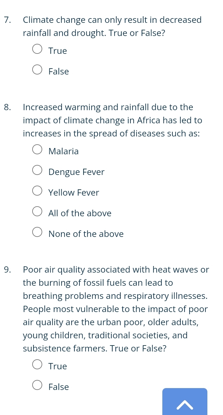 Climate change can only result in decreased
rainfall and drought. True or False?
True
False
8. Increased warming and rainfall due to the
impact of climate change in Africa has led to
increases in the spread of diseases such as:
Malaria
Dengue Fever
Yellow Fever
All of the above
None of the above
9. Poor air quality associated with heat waves or
the burning of fossil fuels can lead to
breathing problems and respiratory illnesses.
People most vulnerable to the impact of poor
air quality are the urban poor, older adults,
young children, traditional societies, and
subsistence farmers. True or False?
True
False