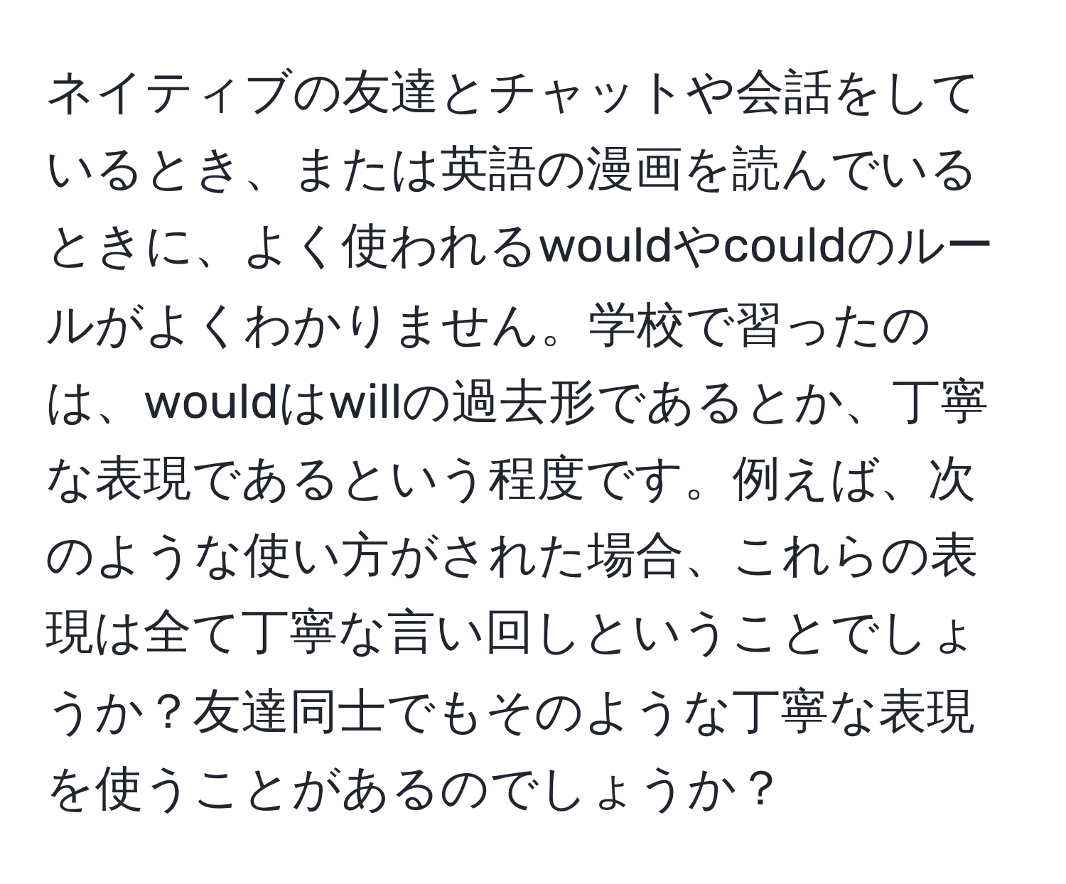 ネイティブの友達とチャットや会話をしているとき、または英語の漫画を読んでいるときに、よく使われるwouldやcouldのルールがよくわかりません。学校で習ったのは、wouldはwillの過去形であるとか、丁寧な表現であるという程度です。例えば、次のような使い方がされた場合、これらの表現は全て丁寧な言い回しということでしょうか？友達同士でもそのような丁寧な表現を使うことがあるのでしょうか？