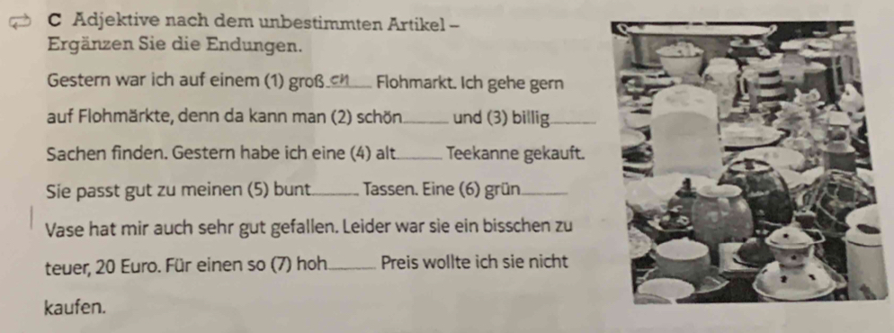 Adjektive nach dem unbestimmten Artikel - 
Ergänzen Sie die Endungen. 
Gestern war ich auf einem (1) groß_ cn Flohmarkt. Ich gehe gern 
auf Flohmärkte, denn da kann man (2) schön_ und (3) billig_ 
Sachen finden. Gestern habe ich eine (4) alt_ Teekanne gekauft. 
Sie passt gut zu meinen (5) bunt_ Tassen. Eine (6) grün_ 
Vase hat mir auch sehr gut gefallen. Leider war sie ein bisschen zu 
teuer, 20 Euro. Für einen so (7) hoh_ Preis wollte ich sie nicht 
kaufen.