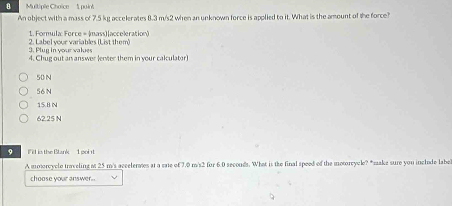 An object with a mass of 7.5 kg accelerates 8.3 m/s2 when an unknown force is applied to it. What is the amount of the force?
1. Formula: Force = (mass)(acceleration)
2. Label your variables (List them)
3. Plug in your values
4. Chug out an answer (enter them in your calculator)
50 N
56 N
15.8 N
62.25 N
9 Fill in the Blank 1 point
A motorcycle traveling at 25 m/s accelerates at a rate of 7.0 m/s2 for 6.0 seconds. What is the final speed of the motorcycle? *make sure you include label
choose your answer...