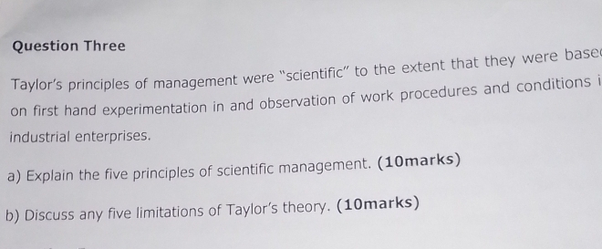 Question Three 
Taylor’s principles of management were “scientific” to the extent that they were base 
on first hand experimentation in and observation of work procedures and conditions i 
industrial enterprises. 
a) Explain the five principles of scientific management. (10marks) 
b) Discuss any five limitations of Taylor’s theory. (10marks)