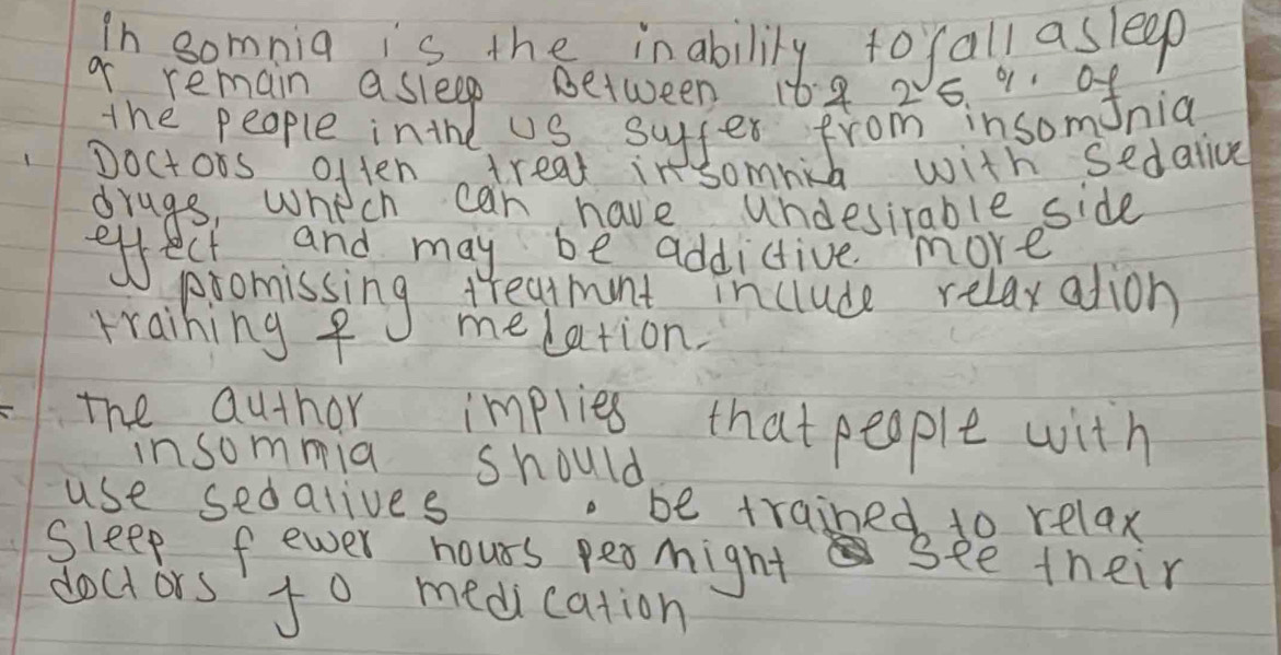 in somnia is the inabilily to fall asleep 
o remain asleep between 168 2 5. " onia 
the people inthe uS suffer from insom 
poctors often adreat in somih with sedalive 
drags, who ch can have undesirable side 
effectnand may be addictive more 
piomissing Meamintn include relaxatdion 
training f melation. 
the author impries that people with 
insommia should 
use sedalives . be trained to relax 
Sleep fewer hours peomight see their 
doct ors t0 medication