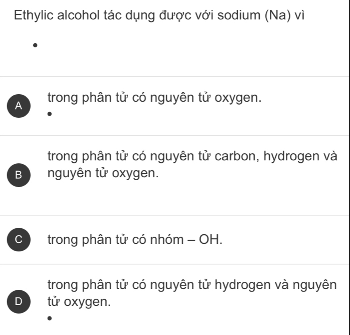 Ethylic alcohol tác dụng được với sodium (Na) vì
A trong phân tử có nguyên tử oxygen.
trong phân tử có nguyên tử carbon, hydrogen và
B nguyên tử oxygen.
C trong phân tử có nhóm - OH.
trong phân tử có nguyên tử hydrogen và nguyên
D tử oxygen.