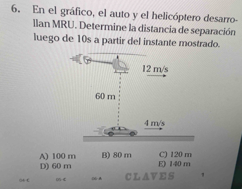 En el gráfico, el auto y el helicóptero desarro-
llan MRU. Determine la distancia de separación
luego de 10s a partir del instante mostrado.
A) 100 m B) 80 m C) 120 m
D) 60 m E) 140 m
()4-C 05-C 06-A CLAVES 1