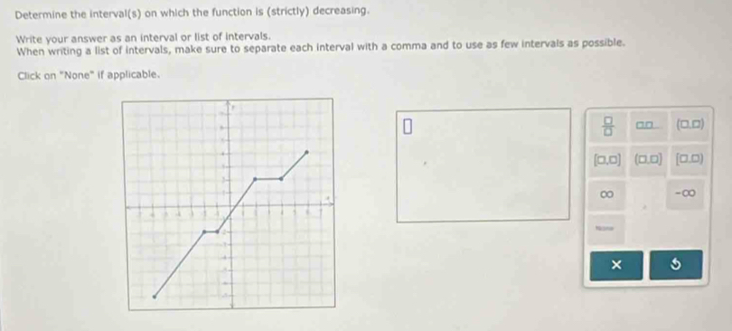 Determine the interval(s) on which the function is (strictly) decreasing.
Write your answer as an interval or list of intervals.
When writing a list of intervals, make sure to separate each interval with a comma and to use as few intervals as possible.
Click on "None" if applicable.
,
.
 □ /□   (□.□).
[□ ,□ ] (□ □ [□.□)

∞ -∞
 .
5
1
4
×