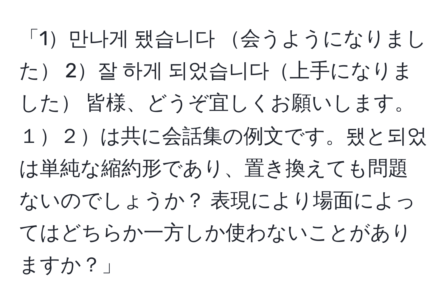 「1만나게 됐습니다 会うようになりました 2잘 하게 되었습니다上手になりました 皆様、どうぞ宜しくお願いします。 １２は共に会話集の例文です。됐と되었は単純な縮約形であり、置き換えても問題ないのでしょうか？ 表現により場面によってはどちらか一方しか使わないことがありますか？」