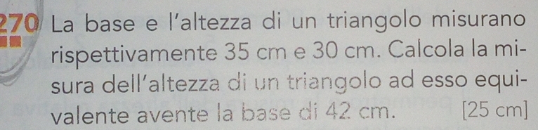 270 La base e l'altezza di un triangolo misurano 
rispettivamente 35 cm e 30 cm. Calcola la mi- 
sura dell´altezza di un triangolo ad esso equi- 
valente avente la base di 42 cm. [25 cm ]