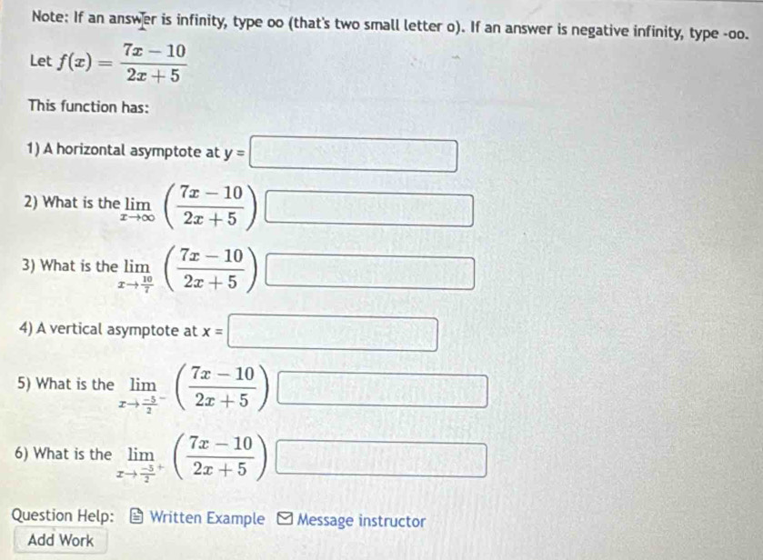 Note: If an answer is infinity, type oo (that's two small letter o). If an answer is negative infinity, type -oo. 
Let f(x)= (7x-10)/2x+5 
This function has: 
1) A horizontal asymptote at y=□
2) What is the limlimits _xto ∈fty ( (7x-10)/2x+5 ) □ 
3) What is the limlimits _xto  10/7 ( (7x-10)/2x+5 ) □ | 
4) A vertical asymptote at x=□
5) What is the limlimits _xto frac -52^-( (7x-10)/2x+5 ) □ 
6) What is the limlimits _xto frac -52^+( (7x-10)/2x+5 ) □ 
Question Help: Written Example *Message instructor 
Add Work