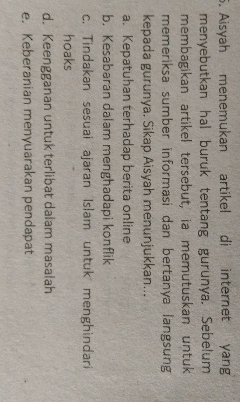 Aisyah menemukan artikel di internet yang
menyebutkan hal buruk tentang gurunya. Sebelum
membagikan artikel tersebut, ia memutuskan untuk
memeriksa sumber informasi dan bertanya langsung
kepada gurunya. Sikap Aisyah menunjukkan...
a. Kepatuhan terhadap berita online
b. Kesabaran dalam menghadapi konflik
c. Tindakan sesuai ajaran Islam untuk menghindari
hoaks
d. Keengganan untuk terlibat dalam masalah
e. Keberanian menyuarakan pendapat