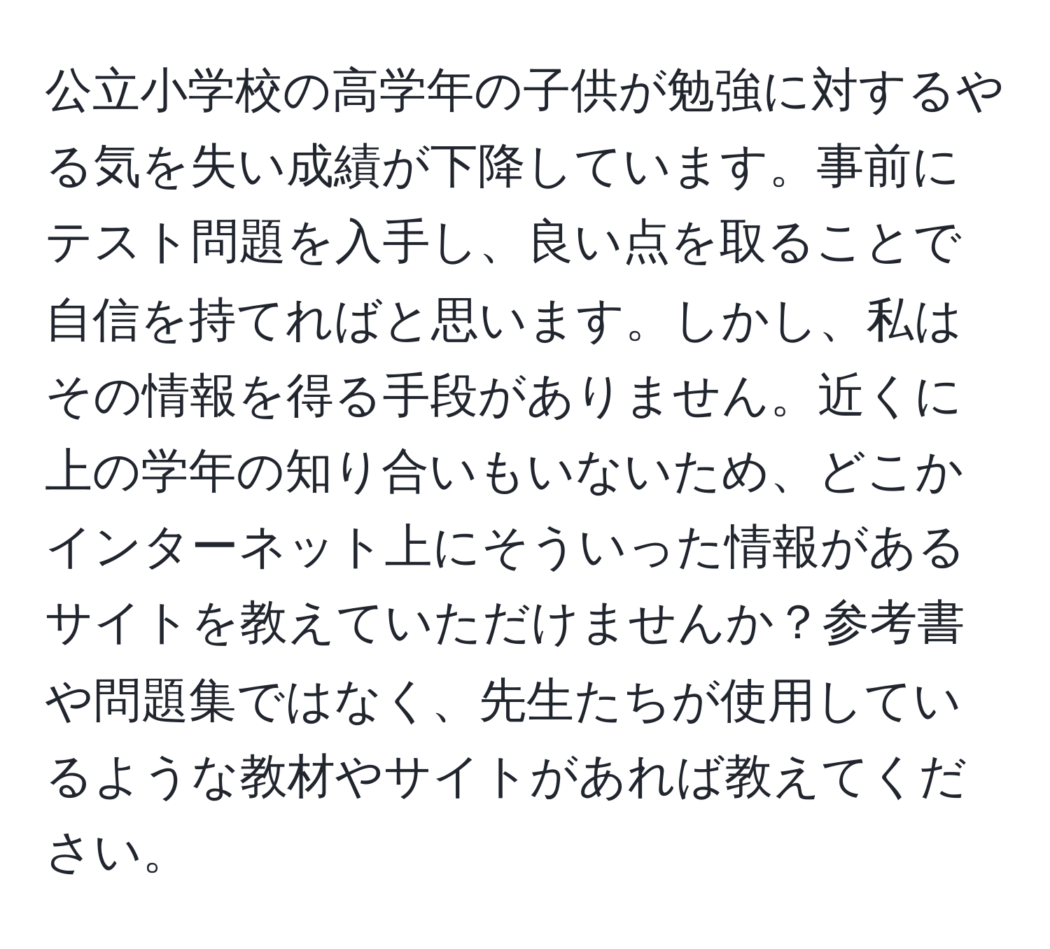 公立小学校の高学年の子供が勉強に対するやる気を失い成績が下降しています。事前にテスト問題を入手し、良い点を取ることで自信を持てればと思います。しかし、私はその情報を得る手段がありません。近くに上の学年の知り合いもいないため、どこかインターネット上にそういった情報があるサイトを教えていただけませんか？参考書や問題集ではなく、先生たちが使用しているような教材やサイトがあれば教えてください。