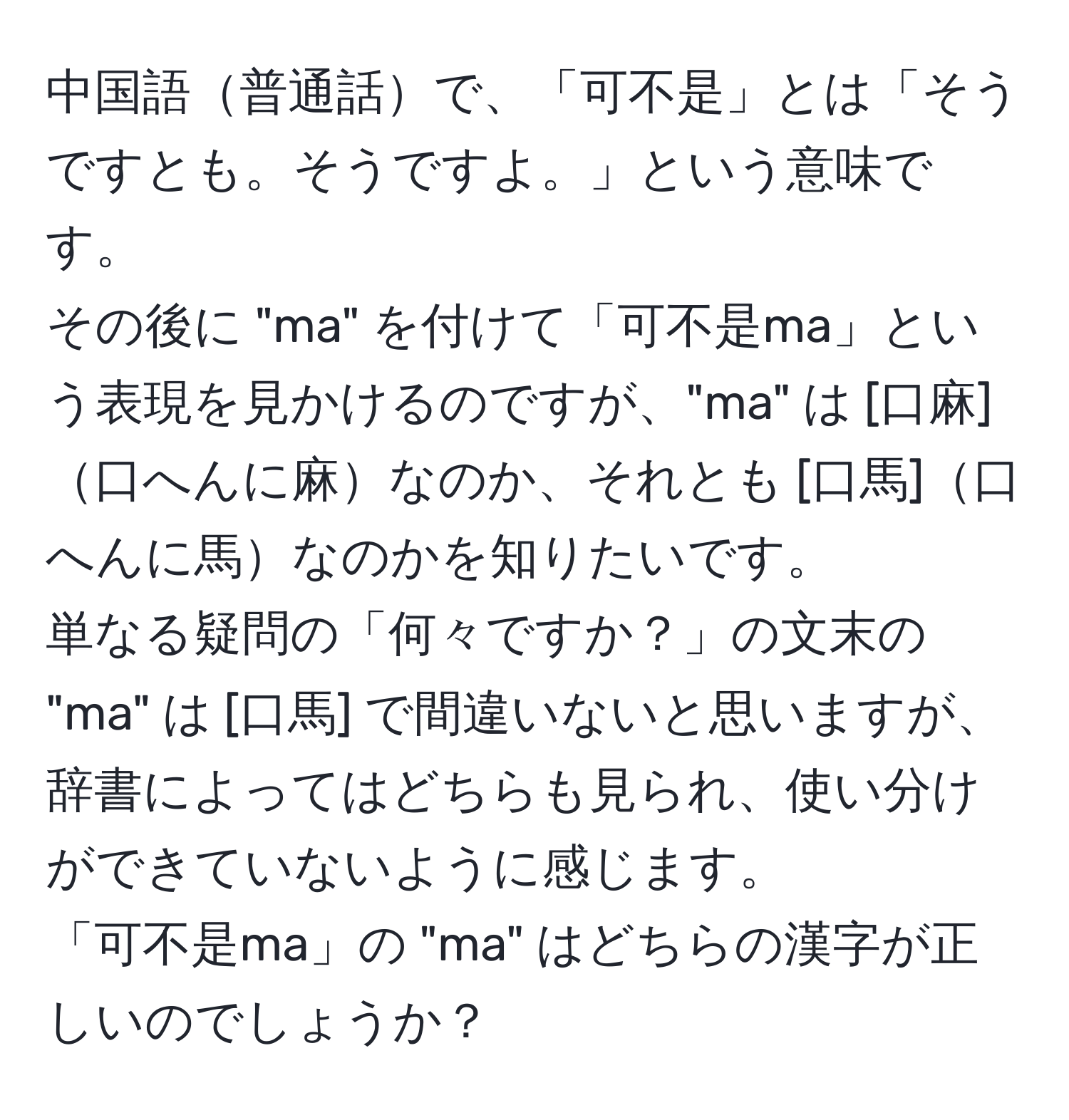 中国語普通話で、「可不是」とは「そうですとも。そうですよ。」という意味です。  
その後に "ma" を付けて「可不是ma」という表現を見かけるのですが、"ma" は [口麻]口へんに麻なのか、それとも [口馬]口へんに馬なのかを知りたいです。  
単なる疑問の「何々ですか？」の文末の "ma" は [口馬] で間違いないと思いますが、辞書によってはどちらも見られ、使い分けができていないように感じます。  
「可不是ma」の "ma" はどちらの漢字が正しいのでしょうか？