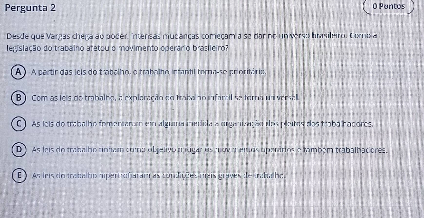 Pergunta 2
0 Pontos
Desde que Vargas chega ao poder, intensas mudanças começam a se dar no universo brasileiro. Como a
legislação do trabalho afetou o movimento operário brasileiro?
A) A partir das leis do trabalho, o trabalho infantil torna-se prioritário.
B) Com as leis do trabalho, a exploração do trabalho infantil se torna universal.
C ) As leis do trabalho fomentaram em alguma medida a organização dos pleitos dos trabalhadores.
D) As leis do trabalho tinham como objetivo mitigar os movimentos operários e também trabalhadores,
E ) As leis do trabalho hipertrofiaram as condições mais graves de trabalho.