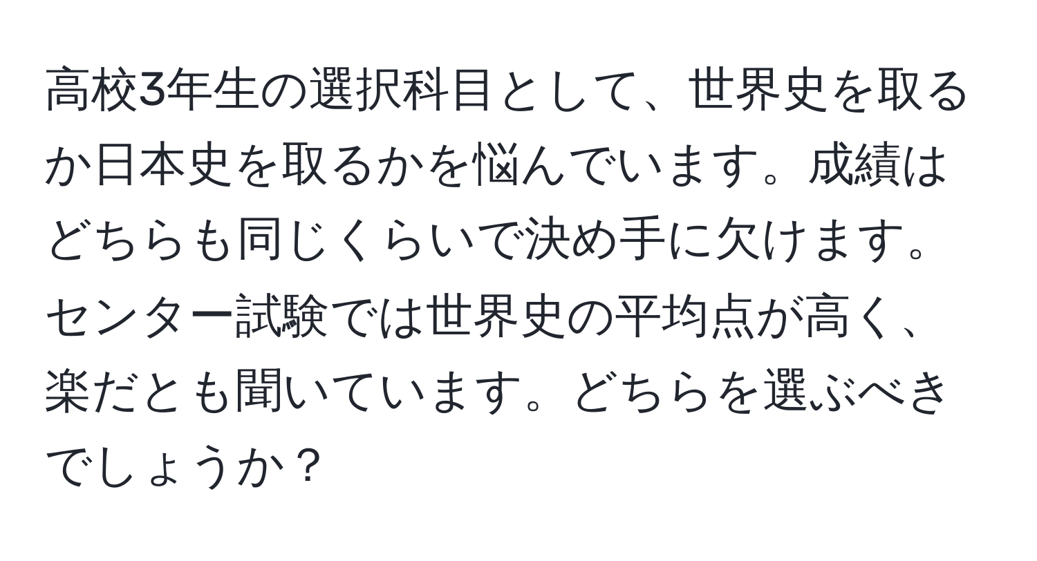 高校3年生の選択科目として、世界史を取るか日本史を取るかを悩んでいます。成績はどちらも同じくらいで決め手に欠けます。センター試験では世界史の平均点が高く、楽だとも聞いています。どちらを選ぶべきでしょうか？