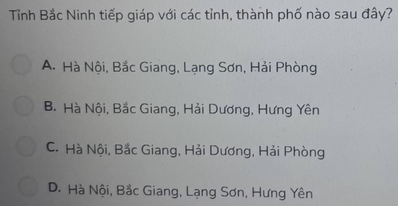 Tỉnh Bắc Ninh tiếp giáp với các tỉnh, thành phố nào sau đây?
A. Hà Nội, Bắc Giang, Lạng Sơn, Hải Phòng
B. Hà Nội, Bắc Giang, Hải Dương, Hưng Yên
C. Hà Nội, Bắc Giang, Hải Dương, Hải Phòng
D. Hà Nội, Bắc Giang, Lạng Sơn, Hưng Yên