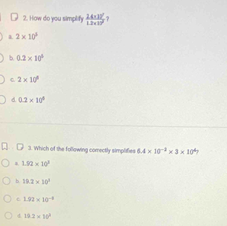 How do you simplify  (2.4* 10^7)/1.2* 10^2 
a. 2* 10^5
b. 0.2* 10^5
C. 2* 10^6
d. 0.2* 10^6
3. Which of the following correctly simplifies 6.4* 10^(-2)* 3* 10^4 7
a. 1.92* 10^3
b. 19.2* 10^3
C. 1.92* 10^(-3)
d. 19.2* 10^2