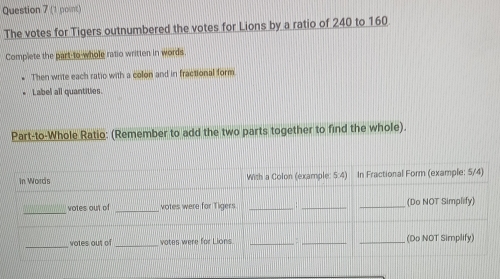 The votes for Tigers outnumbered the votes for Lions by a ratio of 240 to 160
Complete the part-to-whole ratio written in words. 
Then write each ratio with a colon and in fractional form 
Label all quantities. 
Part-to-Whole Ratio: (Remember to add the two parts together to find the whole).