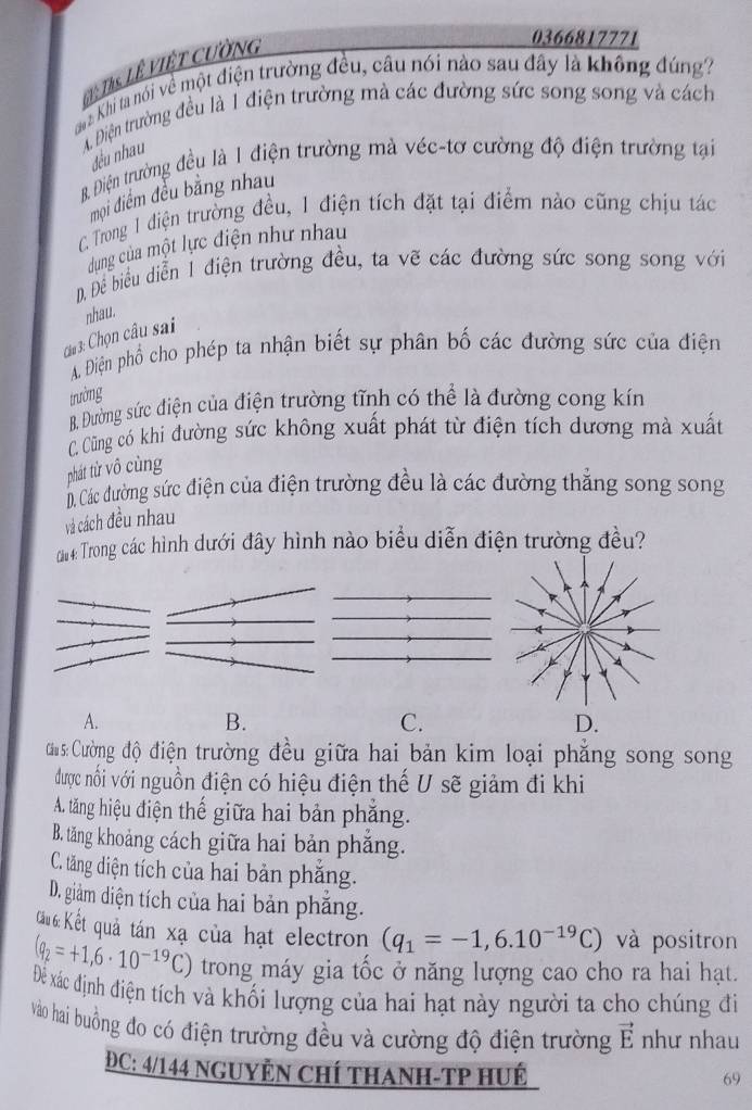 =Ths Lê Việt cường
0366817771
aa Khi ta nói về một điện trường đều, câu nói nào sau đây là không đúng?
A. Điện trường đều là 1 điện trường mà các đường sức song song và cách
đều nhau
B. Điện trường đều là 1 điện trường mà véc-tơ cường độ điện trường tại
mọi điểm đều bằng nhau
C Trong 1 điện trường đều, 1 điện tích đặt tại điểm nào cũng chịu tác
dung của một lực điện như nhau
, Đề biều diễn 1 điện trường đều, ta vẽ các đường sức song song với
nhau.
Ci 3: Chọn câu sai
A. Điện phố cho phép ta nhận biết sự phân bố các đường sức của điện
trường
B. Đường sức điện của điện trường tĩnh có thể là đường cong kín
C. Cũng có khi đường sức không xuất phát từ điện tích dương mà xuất
phát từ vô cùng
D. Các đường sức điện của điện trường đều là các đường thẳng song song
và cách đều nhau
# Trong các hình dưới đây hình nào biểu diễn điện trường đều?
A.
B.
C.
D.
Cu s: Cường độ điện trường đều giữa hai bản kim loại phăng song song
được nổi với nguồn điện có hiệu điện thế U sẽ giảm đi khi
A. tăng hiệu điện thế giữa hai bản phẳng.
B. tăng khoảng cách giữa hai bản phăng.
C. tăng diện tích của hai bản phăng.
D. giảm diện tích của hai bản phăng.
Câu 6: Kết quả tán xạ của hạt electron (q_1=-1,6.10^(-19)C) và positron
(q_2=+1,6· 10^(-19)C) trong máy gia tốc ở năng lượng cao cho ra hai hạt.
Để xác định điện tích và khối lượng của hai hạt này người ta cho chúng đi
vào hai buồng đo có điện trường đều và cường độ điện trường vector E như nhau
ĐC: 4/144 NGUYÊN CHÍ THANH-TP HUÉ
69