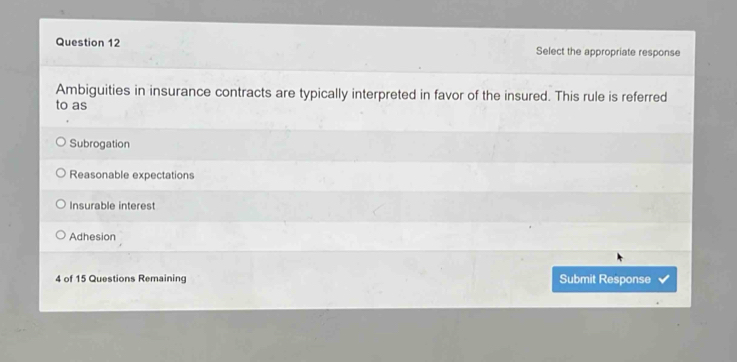 Select the appropriate response
Ambiguities in insurance contracts are typically interpreted in favor of the insured. This rule is referred
to as
Subrogation
Reasonable expectations
Insurable interest
Adhesion
4 of 15 Questions Remaining Submit Response