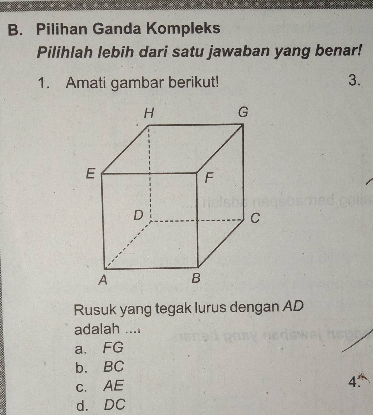 Pilihan Ganda Kompleks
Pilihlah lebih dari satu jawaban yang benar!
1. Amati gambar berikut!
3.
Rusuk yang tegak lurus dengan AD
adalah ....
a. FG
b. BC
c. AE
4'
d. DC