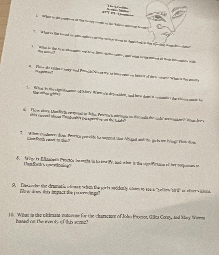 The Crucible 
Arthar Miler 
ACT II -Questicns 
t. What is the purpose of the vestry room in the Salem meeting house' 
2. What is the mood or anmosphere of the vestry mom as described in the opening suge directions? 
the court? 
3. Who is the first character we hear from in the scene, and what is the nature of their intunction with 
response? 
4. Fow do Giles Cocey and Francis Norse try to intervene on behalf of their wives? What is the court's 
the other gizls? 
5. What is the significance of Mary Warren's deposition, and how does it contradict the claims made by 
6. How does Dunforth respond to John Proctor's attempts to discredit the girls' accusations? What does 
this reveal about Danforth's perspective on the trials? 
7. What evidence does Proctor provide to suggest that Abigail and the girls are lying? How does 
Danforth react to this? 
8. Why is Elizabeth Proctor brought in to testify, and what is the significance of her responses to 
Danforth's questioning? 
9. Describe the dramatic climax when the girls suddenly claim to see a "yellow bird" or other visions. 
How does this impact the proceedings? 
10. What is the ultimate outcome for the characters of John Proctor, Giles Corey, and Mary Warren 
based on the events of this scene?