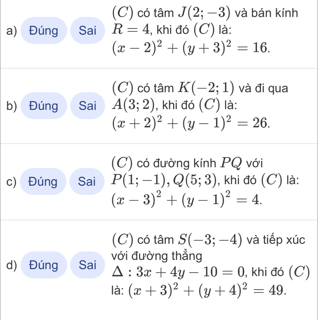 (C) có tâm J(2;-3) và bán kính
a) Đúng Sai R=4 :, khi đó (C) là:
(x-2)^2+(y+3)^2=16.
(C) có tâm K(-2;1) và đi qua
b) Đúng Sai A(3;2) , khi đó (C) là:
(x+2)^2+(y-1)^2=26.
(C) có đường kính PQ với
c) Đúng Sai P(1;-1), Q(5;3) , khi đó (C) là:
(x-3)^2+(y-1)^2=4.
(C) có tâm S(-3;-4) và tiếp xúc
với đường thẳng
d) Đúng Sai △ :3x+4y-10=0 , khi đó (C)
là: (x+3)^2+(y+4)^2=49.