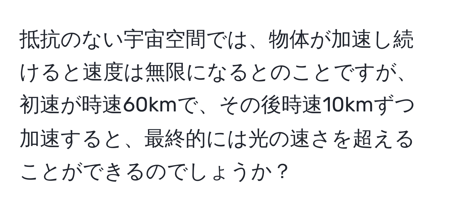 抵抗のない宇宙空間では、物体が加速し続けると速度は無限になるとのことですが、初速が時速60kmで、その後時速10kmずつ加速すると、最終的には光の速さを超えることができるのでしょうか？