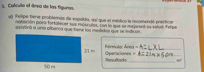 Expeneneta 37 
3. Calcula el área de las figuras. 
a) Felipe tiene problemas de espalda, así que el médico le recomendó practicar 
natación para fortalecer sus músculos, con lo que se mejorará su salud. Felipe 
asistirá a una alberca que tiene las medidas que se indican. 
órmula: Área =_ 
Operaciones =_ 
Resultado:_ m^2