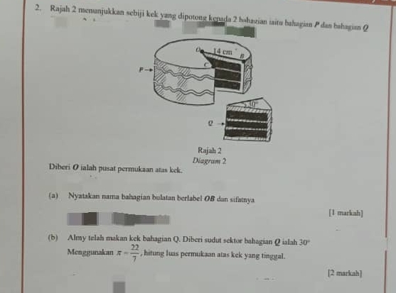 Rajah 2 menunjukkan sebiji kek yang dipotong kepada 2 hahagian iaitu bahagian / dan bahagian @
Diagram 2
Diberi O ialah pusat permukaan atas kek.
(a) Nyatakan nama bahagian bulatan berlabel OB dan sifatnya
[1 markah]
(b) Almy telah makan kek bahagian Q. Diberi sudut sektor bahagian Q ialah 30°
Menggunakan π = 22/7  , hitung luas permukaan atas kek yang tinggal.
[2 markah]