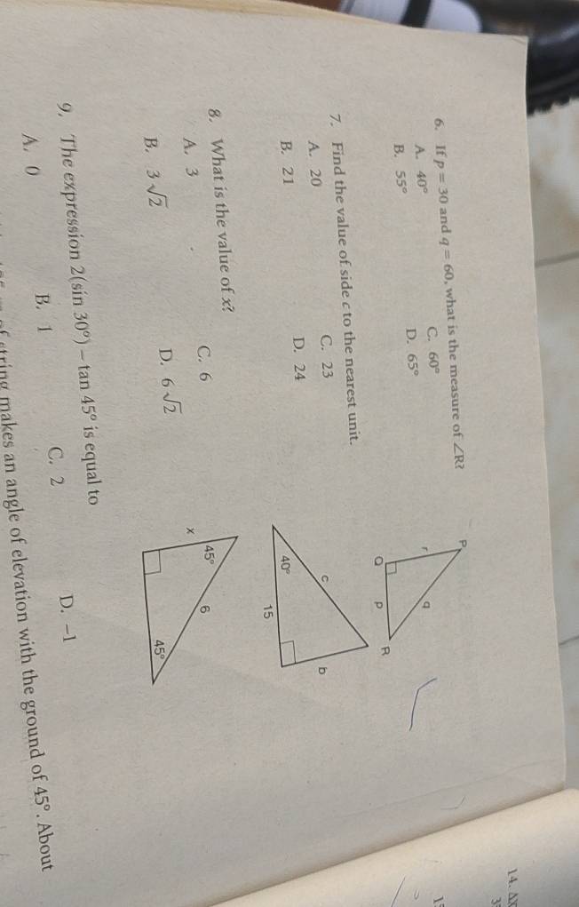 ∆X
3
6. If p=30 and q=60 , what is the measure of ∠ R?
C. 60°
1
A. 40°
D.
B. 55° 65°
7. Find the value of side c to the nearest unit.
A. 20 C. 23
B. 21 D. 24
8. What is the value of x?
A. 3 C. 6
B. 3sqrt(2)
D. 6sqrt(2)
9. The expression 2(sin 30°)-tan 45° is equal to
C. 2 D. -1
A. 0 B. 1 45°. About
f rtring makes an angle of elevation with the ground of