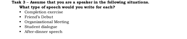 Task 3 - Assume that you are a speaker in the following situations. 
What type of speech would you write for each? 
Completion exercise 
Friend's Debut 
Organizational Meeting 
Student dialogue 
After-dinner speech