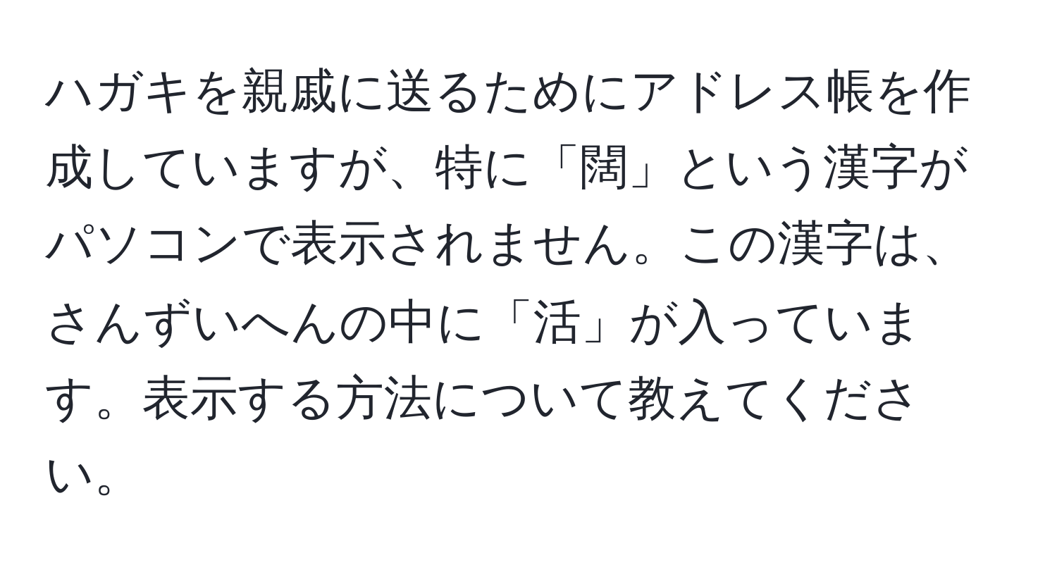 ハガキを親戚に送るためにアドレス帳を作成していますが、特に「闊」という漢字がパソコンで表示されません。この漢字は、さんずいへんの中に「活」が入っています。表示する方法について教えてください。