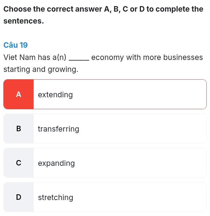 Choose the correct answer A, B, C or D to complete the
sentences.
Câu 19
Viet Nam has a(n) _economy with more businesses
starting and growing.
A extending
B transferring
C expanding
D stretching