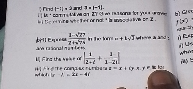 Find (-1)· 3 and 3· (-1). 
ii) Is * commutative on Z? Give reasons for your answe b) Give 
iii) Determine whether or not * is associative on Z. f(x)=
exactly 
1) Express  (1-sqrt(27))/2+sqrt(75)  in the form a+bsqrt(3) where a and i)Exp 
are rational numbers. 
ii)Us 
il) Find the value of | 1/2+i + 1/1-2i |
wher 
iii)S 
iii) Find the complex numbers z=x+ly, x, y∈ R for 
which |z-i|=2z-4l