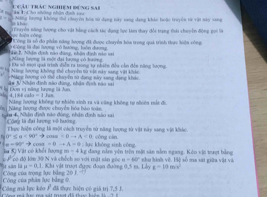 cầu trác nghiệm đúng sai
lt mà Câu L. Cho những nhận định sau:
z=16 Năng lượng không thể chuyển hóa từ dạng này sang dạng khác hoặc truyền từ vật này sang
t khác.
Truyền năng lượng cho vật bằng cách tác dụng lực làm thay đổi trạng thái chuyển động gọi là
ực iện công.
Công là số đo phần năng lượng đã được chuyển hóa trong quá trình thực hiện công.
C ộng là đại lượng vô hướng, luốn dương,
au)2. Nhận định nào đúng, nhận định nào sai
Năng lượng là một đại lượng có hướng.
Đa số mọi quá trình diễn ra trong tự nhiên đều cần đến năng lượng.
o vô Năng lượng không thể chuyền từ vật này sang vật khác.
s^2. Nă ng lượng có thể chuyền từ dạng này sang dạng khác.
âu 37 Nhận định nào đúng, nhận định nào sai
VlựĐơn vị năng lượng là Jun.
Dăn 4,184calo=1Jun.
Năng lượng không tự nhiên sinh ra và cũng không tự nhiên mất đi.
ên Năng lượng được chuyển hóa bảo toàn.
nâu 4, Nhận định nào đúng, nhận định nào sai
Công là đại lượng vô hướng.
Thực hiện công là một cách truyền từ năng lượng từ vật này sang vật khác.
n 0°≤ alpha <90°to cos alpha <0to A<0</tex> : công cản.
a=90° to cos alpha =0to A=0 : lực không sinh công.
Ấu 5, Vật có khổi lượng m=4kg đang nằm yên trên mặt sàn nằm ngang. Kéo vật trượt bằng
c F có độ lớn 30 N và chếch so với mặt sản góc alpha =60° như hình vẽ. Hệ số ma sát giữa vật và
mặt sàn là mu =0,1. Khi vật trượt được đoạn đường 0,5 m. Lây g=10m/s^2
Công của trọng lực bằng 20 J.
Công của phản lực bằng 0.
Công mà lực kéo vector F đã thực hiện có giá trị 7,5 J.
Công mà lc ma sát trượt đã thực hiện là - 2 1