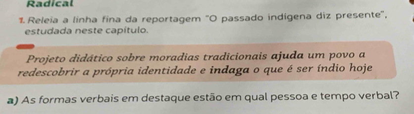 Radical 
1. Releia a linha fina da reportagem 'O passado indígena diz presente', 
estudada neste capítulo. 
Projeto didático sobre moradias tradicionais ajuda um povo a 
redescobrir a própria identidade e indaga o que é ser índio hoje 
a) As formas verbais em destaque estão em qual pessoa e tempo verbal?