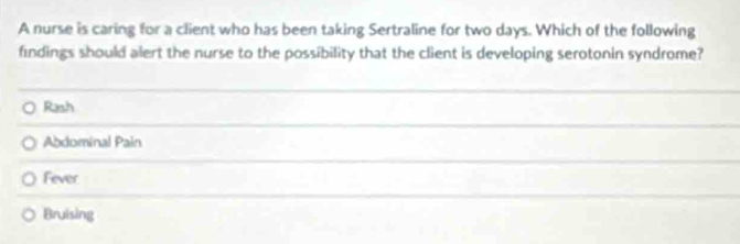 A nurse is caring for a client who has been taking Sertraline for two days. Which of the following
findings should alert the nurse to the possibility that the client is developing serotonin syndrome?
Rash
Abdominal Pain
Fever
Bruising