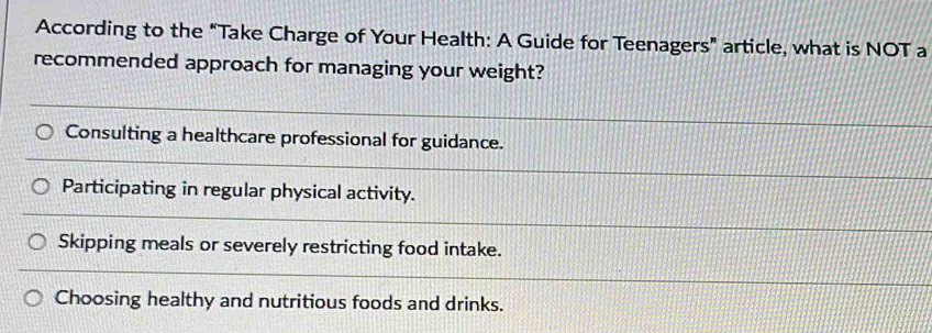 According to the "Take Charge of Your Health: A Guide for Teenagers” article, what is NOT a
recommended approach for managing your weight?
Consulting a healthcare professional for guidance.
Participating in regular physical activity.
Skipping meals or severely restricting food intake.
Choosing healthy and nutritious foods and drinks.